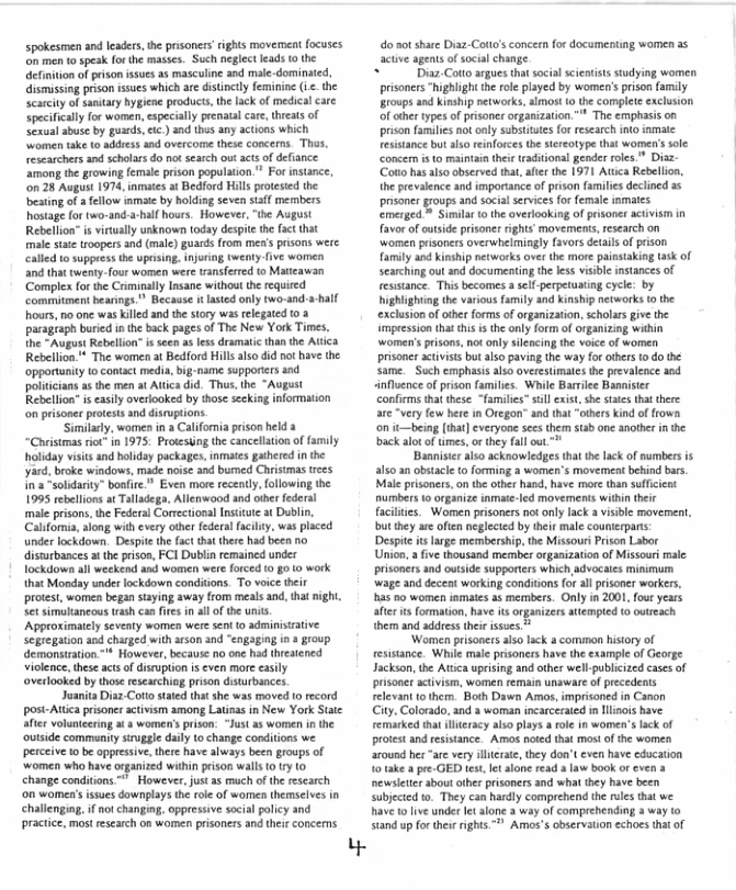 spokesmen and leaders, the prisoners’rights movement focuses ‘on men to speak for the masses. Such neglect leads 0 the efinition of prison issues as masculine and male-dominated, ismussing prison ssues which ae distincly feminine i the Scarciy of aniary hygiene products, the lack o medical care Specifcaly for women,especialy prenatal care, thieas of Sxual abuse by guseds, e ) and thes any actions which omen take to address ad overcome these concerns. Thas, researchers and scholars do not search out acts of defance ‘among the growing female prison population.” For instance, on 28 August 1974, inmaes at Bedford Hils protesed the besting of a fellow inmate by holding seven staf members hostage for wo-and-a-hall hours. However,“the August Rebellion* is virually unknown today despte th fac tha male state troopers and (male) guards from men’s prisons were Called 1 suppeess th upasing,injoring twenty-five women and that twenty-four women were wansferted o Matteawan ‘Complex fo the Crminally Insane without the required commitment bearings.™ Because i lasted only (wo-and ours, no one was klled and the story was relegated 0 2 paragraph buried i the back pages of The New York Times, the “August Rebellon” s seen as less dramatic than the Atica Rebellion. The women at Bedford Hills also did no have the opportunity o contact media, big-name suppories and polticians as the men at Atica did. Thus,the “August Rebellion” i easly overlooked by those seekiag information on prisoner protests and disruptions Similary, women in a Califomia prison held “Chistmas iot n 1975 Protestng the cancellation of family holiday visits and boliday packages, inmates gathered in the yard, broke windows, made noise and burmed Christmas trees ina *solidariy” boafire* Even more recently, following the 1995 rebellionsat Talladega, Allenwood and oer federal male prisons, the Federal Corrctional Insitute at Dublin, y. was placed  there had been no  "  under lockdown. Despte the fact disturbances i theprison, FCI Dublin remained under Tockudown al weekend axd women were forced 0 g0 10 work  that Monday under lockdown conditions. To voice their protest, women began saying away from meals and, tha et simulancous trash can fires in all o the unts. Approximatcly seventy women were sen 0 adminisuative Segregation and charged with rson and “engaging in 3 group demonstraion. ™ However, because no one had hreaiened Violence, these actsof disruption is ven more easly overlooked by those researchiog prison disturbances.  Juanita Diaz Cotostated tha she was moved o record post-Attica prisoner activism among Latieas in New York State after volunteering ata women’s prison: “Just as women in the outside community sruggle daily 1o change conditons we perceive 0 be oppressive, thee have always been groups of ‘women who have organized wihin prson walls o Iy 1o change condiions " However, just s much o the research ‘on women’sisues downplays th role of wormen themselves in challenging f ot changing, oppressive social olicy and practice, most research on women prisoners and theis concemns  Y  do ot share Diaz-Couo’ concern for docamenting women a5 actve agents of social change.  Dz Coto argues that social sientists studying women prisoners “hghlight the role played by women’s prison (amily Broups and Kinship networks, almost 0 the complet exclusion of other types of prisoner organization.” The emphasis on prison families not nly substituts fo research nto inmale esistance but sl reinforces th sieotype tha womer’s sole ‘ concern is to maintain ther tradtional gender roles.” Diaz- ‘ (Couo hasalso observed tht, ate the 1971 Atica Rebellion, ‘ he prevalence and importance of prison familes declined 35 prsoner groups and social servies for female inmaes. emerged.* Simila o the overlooking of pisoner acivsm in favorof utside prisoner ights’ movemens,research on women prsoners overwhelmingly f3vors detals of pison family and Kinship networks over the more painsaking (ask of searching out nd documenting the less visible instances of fesisance. This becomes 8 sel-perpetuating cycle: by ighlighing the various family and kinship networks o the exclusion of other forms of organization, scholrs give the impression thatthis i th only form of oganizing witin ‘women’s prisons, not only slencing the voice o women prisoner acivits but also paving the way for others t do the same.Such emphasis also overestimates the prevalence and influence of prison families. While Barrile Bannister confiems hat these “familis” sl xis,she states that there Very few here in Orcgon” and that “others kind of frown on it—being [that] everyone sees them stab one another in the back alot of tmes,or they fal out. "™  ‘Bannister also acknowledges that th lack of numbers is als0 3 obstacl to orming 2 women’s movement befind bars M prisoners, on te other hand, have mare than suficient  nize inmte.led movements withi ther facilies. Women prisoners not only lack a visible moverment, but they e often neglected by their male counterparts: Despite s lage membership,the Missouri rison Labor Union,  five thousand member organization of Missour male prisoners and outside supporters which advocaies minimum. wage and decent working conditons for al prisoner workers, s o women inmates as members. Only in 2001, fouryears afer s formation, have its organizers attempted o outreach them and address thir issues  ‘Woen prisonersaiso lack a comimon history of esistance. While male prisoners have the example of George Jackson,the Attica uprising and other well-publicized cases of prisoner activism, women remain unaware of precedents reevant 1o them. Both Dawn Amos, imprisoned in Canon City. Colorado, and  woman incarcerated in iiois have remarked tha llieracy also plays a ol in women’slack of protest and esistance. Amos noted that mosi o the women around hes“are very llicrate, they don’t even have education 10 take a pre.GED tes, et alone read 3 law book or even a ewsleter sboutother prisoners and what they have been subjected 0. They can hardly comprehend the ruls that we have 1o live under It alone a way of comprehending a way to stand up forthe rights." Amos’s observaiion echoes tha of  